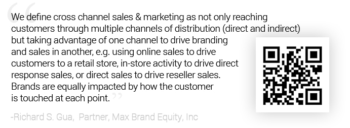Quote: We define cross channel sales & marketing as not only reaching customers through	
						multiple channels of distribution (direct and indirect), but taking advantage of one channel to drive branding and sales in another, e.g. using online sales to drive customers to a retail	store, in-store activity to drive direct response sales, or direct sales to drive reseller sales. Brands are equally impacted by how the customer is touched at each point. -Richard S. Gua,  Partner, Max Brand Equity, Inc.